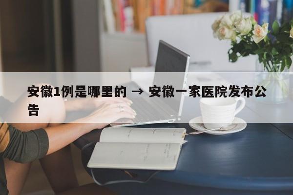 安徽1例是哪里的 → 安徽一家医院发布公告