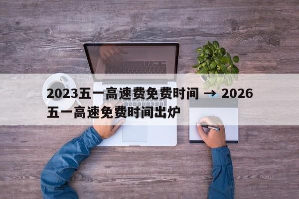 2023五一高速费免费时间 → 2026五一高速免费时间出炉