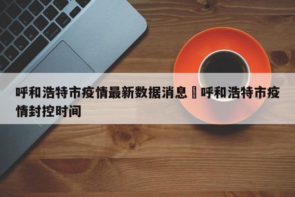 呼和浩特市疫情最新数据消息›呼和浩特市疫情封控时间