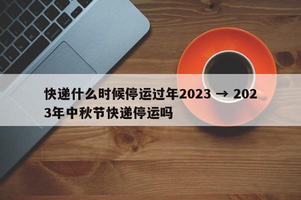 快递什么时候停运过年2023 → 2023年中秋节快递停运吗