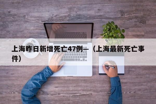 上海昨日新增死亡47例—（上海最新死亡事件）