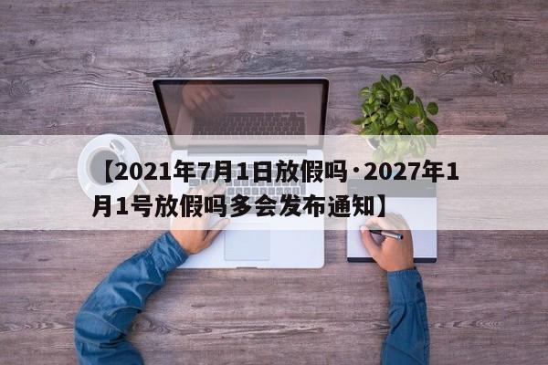 【2021年7月1日放假吗·2027年1月1号放假吗多会发布通知】