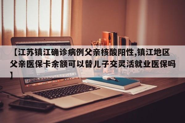 【江苏镇江确诊病例父亲核酸阳性,镇江地区父亲医保卡余额可以替儿子交灵活就业医保吗】