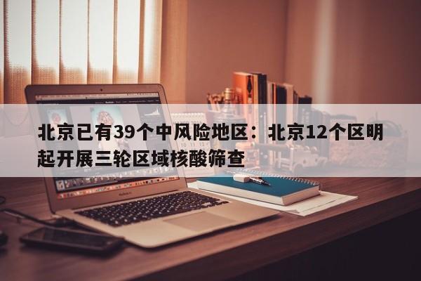 北京已有39个中风险地区：北京12个区明起开展三轮区域核酸筛查