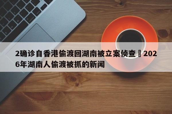 2确诊自香港偷渡回湖南被立案侦查›2026年湖南人偷渡被抓的新闻