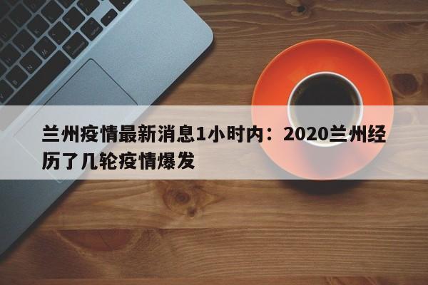 兰州疫情最新消息1小时内：2020兰州经历了几轮疫情爆发